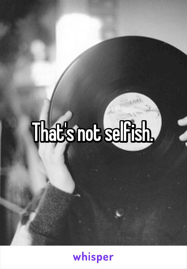 That's not selfish. 