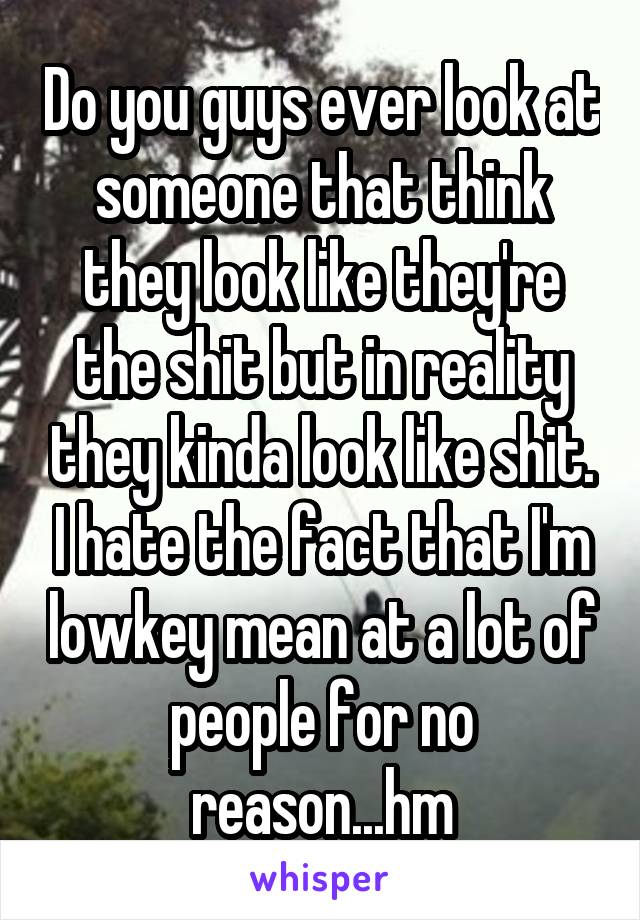 Do you guys ever look at someone that think they look like they're the shit but in reality they kinda look like shit. I hate the fact that I'm lowkey mean at a lot of people for no reason...hm