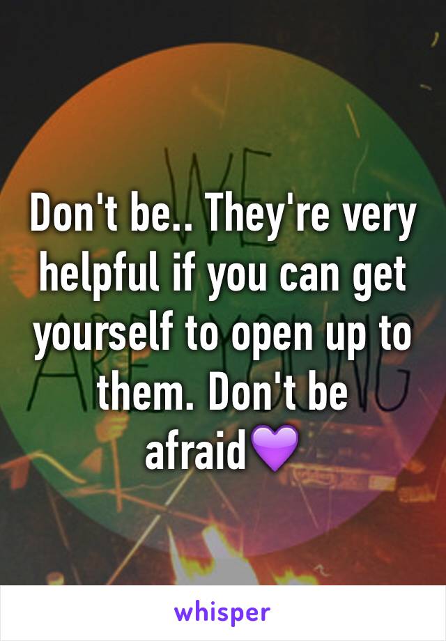 Don't be.. They're very helpful if you can get yourself to open up to them. Don't be afraid💜