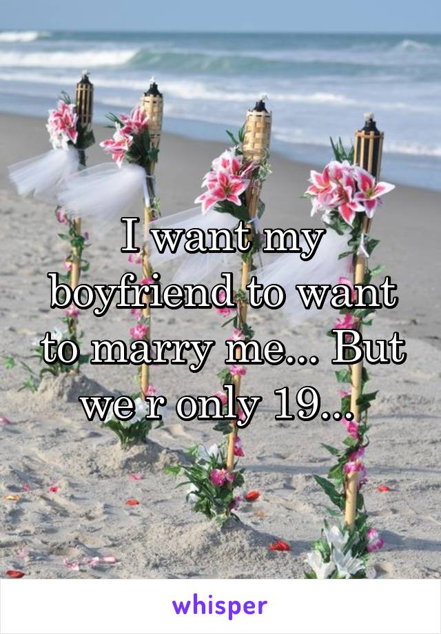 I want my boyfriend to want to marry me... But we r only 19... 