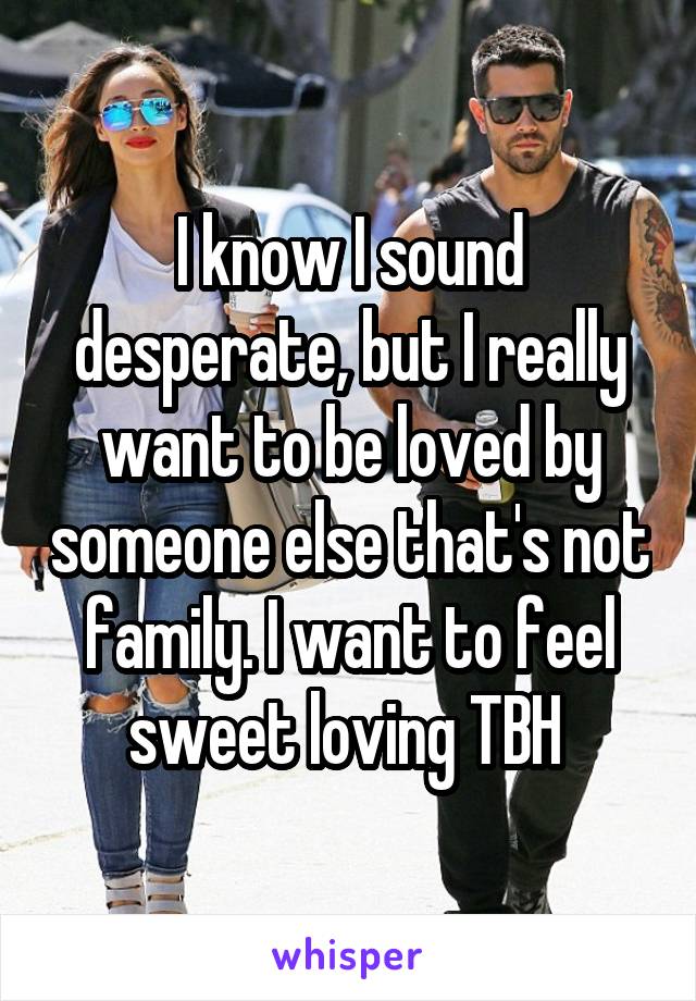 I know I sound desperate, but I really want to be loved by someone else that's not family. I want to feel sweet loving TBH 