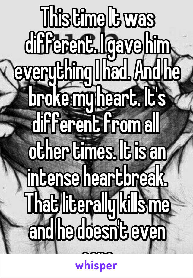 This time It was different. I gave him everything I had. And he broke my heart. It's different from all 
other times. It is an intense heartbreak. That literally kills me and he doesn't even care