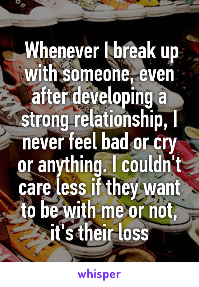  Whenever I break up with someone, even after developing a strong relationship, I never feel bad or cry or anything. I couldn't care less if they want to be with me or not, it's their loss