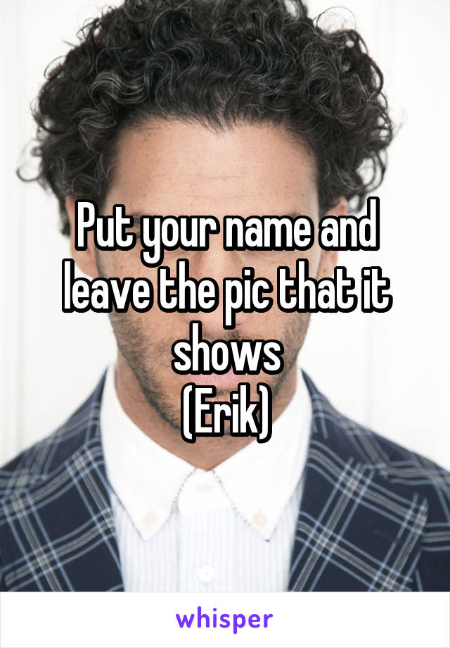 Put your name and leave the pic that it shows
(Erik)