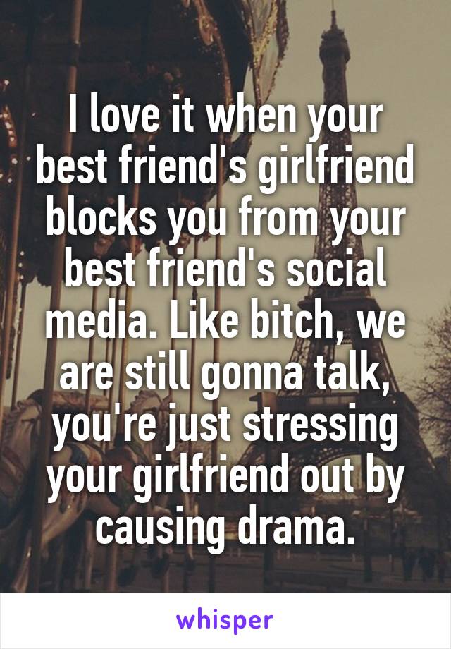 I love it when your best friend's girlfriend blocks you from your best friend's social media. Like bitch, we are still gonna talk, you're just stressing your girlfriend out by causing drama.