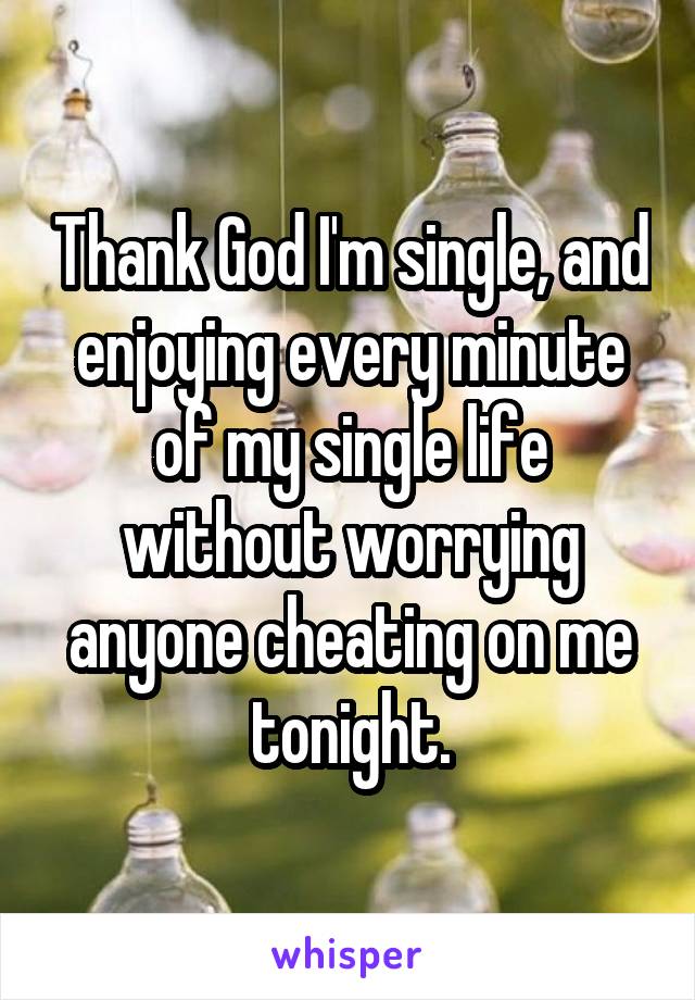 Thank God I'm single, and enjoying every minute of my single life without worrying anyone cheating on me tonight.