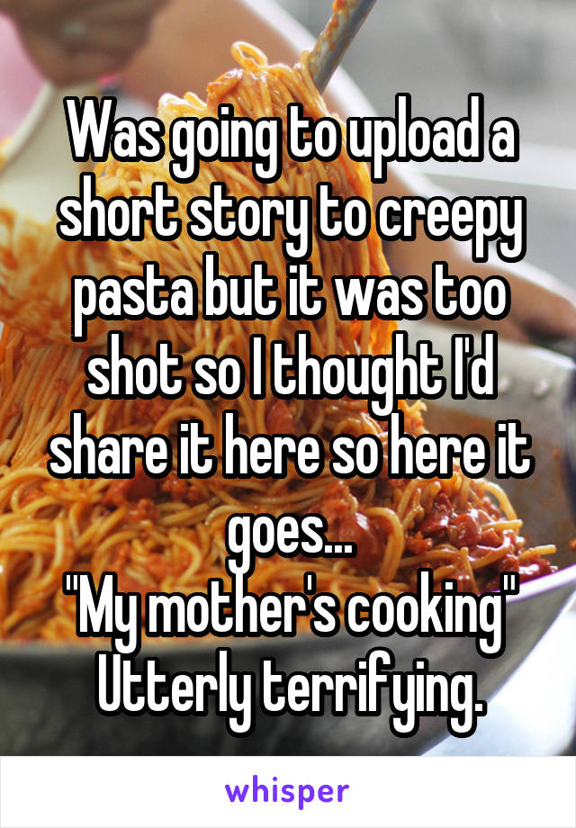 Was going to upload a short story to creepy pasta but it was too shot so I thought I'd share it here so here it goes...
"My mother's cooking"
Utterly terrifying.