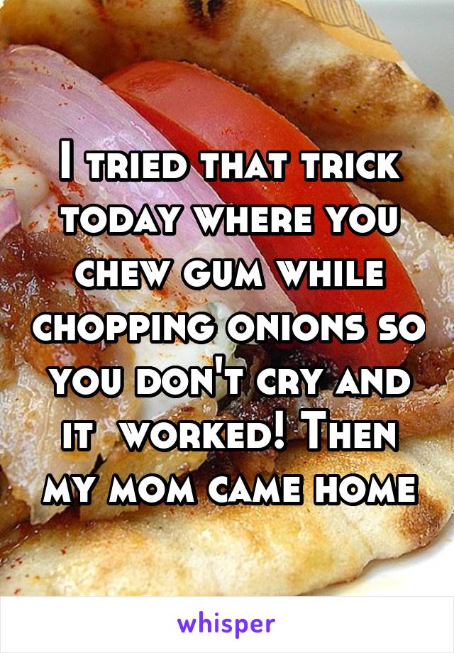 I tried that trick today where you chew gum while chopping onions so you don't cry and it  worked! Then my mom came home