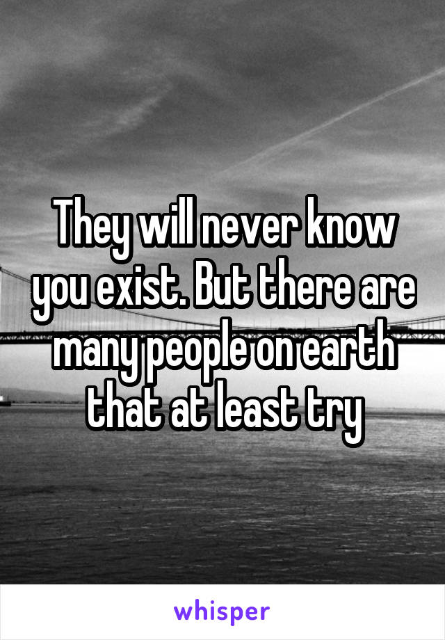 They will never know you exist. But there are many people on earth that at least try