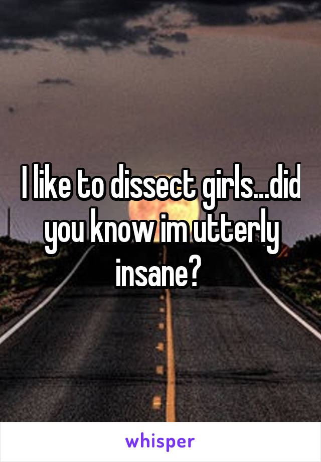 I like to dissect girls...did you know im utterly insane? 