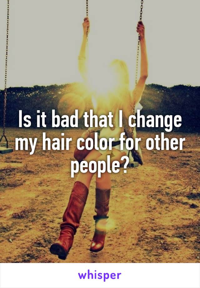 Is it bad that I change my hair color for other people?