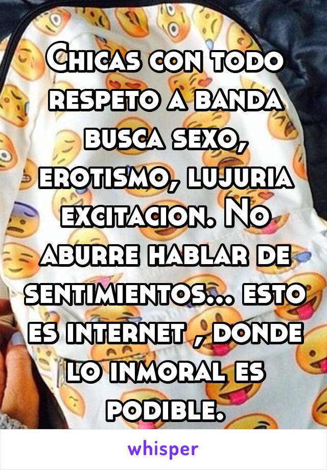 Chicas con todo respeto a banda busca sexo, erotismo, lujuria excitacion. No aburre hablar de sentimientos... esto es internet , donde lo inmoral es podible.