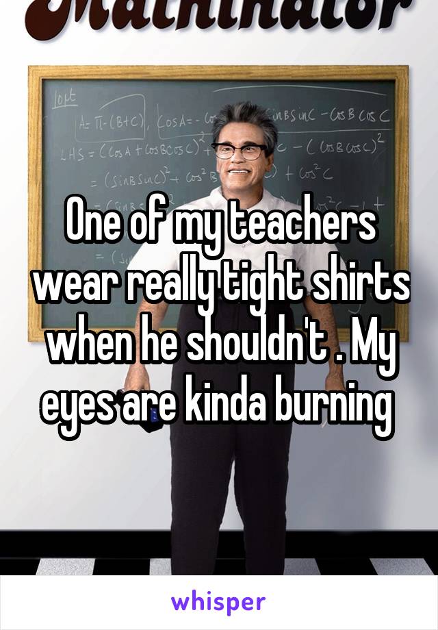 One of my teachers wear really tight shirts when he shouldn't . My eyes are kinda burning 