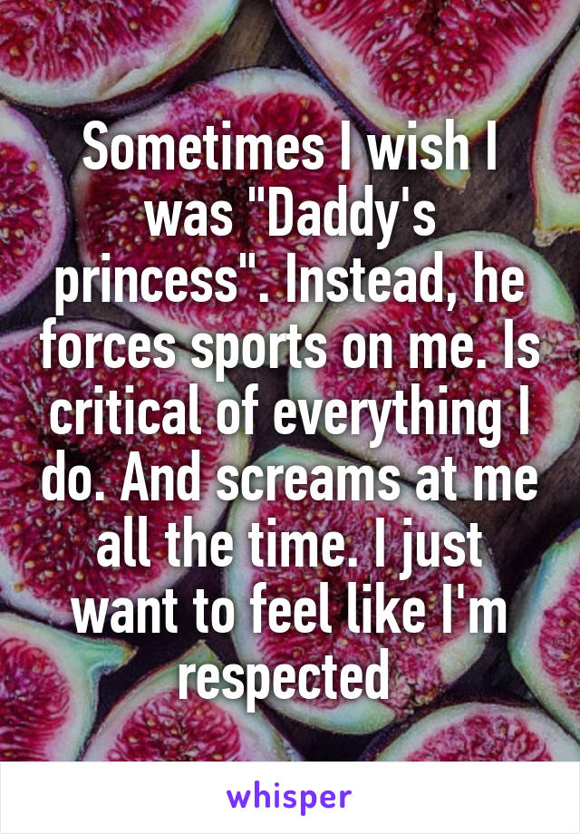 Sometimes I wish I was "Daddy's princess". Instead, he forces sports on me. Is critical of everything I do. And screams at me all the time. I just want to feel like I'm respected 