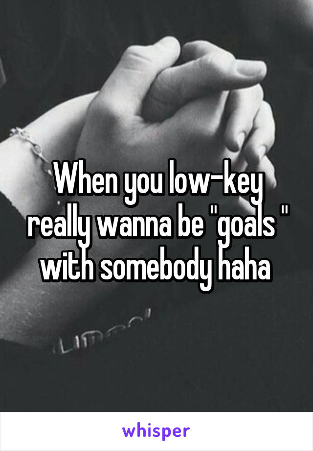 When you low-key really wanna be "goals " with somebody haha 