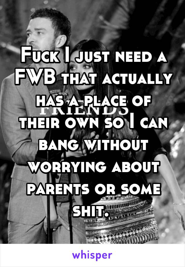 Fuck I just need a FWB that actually has a place of their own so I can bang without worrying about parents or some shit. 