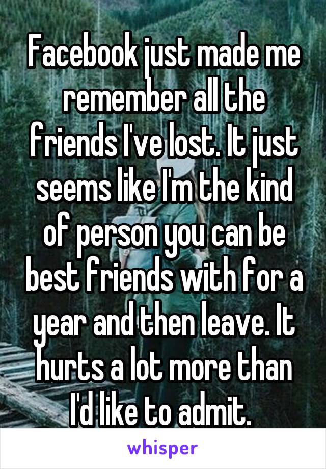 Facebook just made me remember all the friends I've lost. It just seems like I'm the kind of person you can be best friends with for a year and then leave. It hurts a lot more than I'd like to admit. 