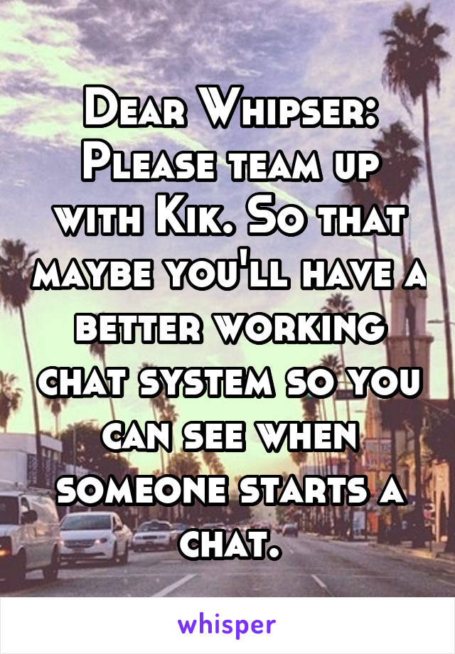 Dear Whipser:
Please team up with Kik. So that maybe you'll have a better working chat system so you can see when someone starts a chat.