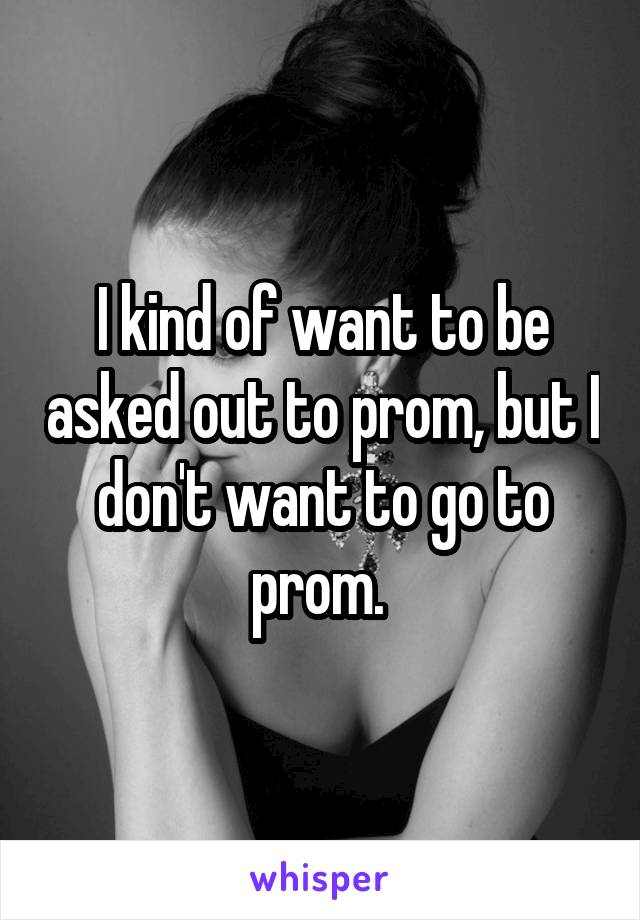 I kind of want to be asked out to prom, but I don't want to go to prom. 