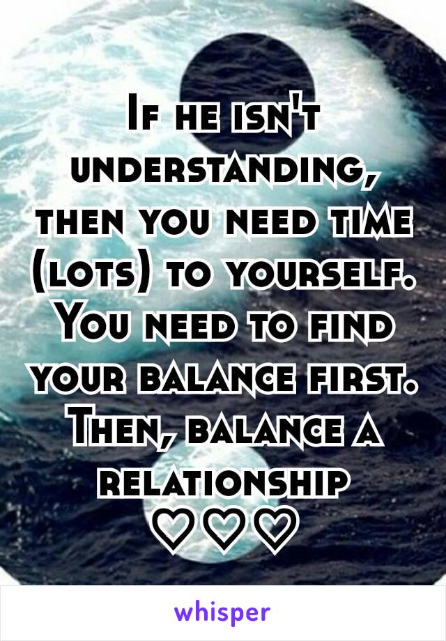 If he isn't understanding, then you need time (lots) to yourself.
You need to find your balance first.
Then, balance a relationship
♡♡♡