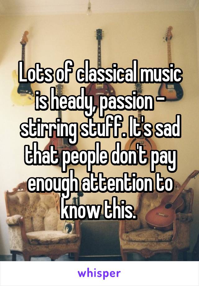 Lots of classical music is heady, passion - stirring stuff. It's sad that people don't pay enough attention to know this. 