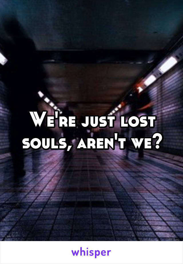 We're just lost souls, aren't we?