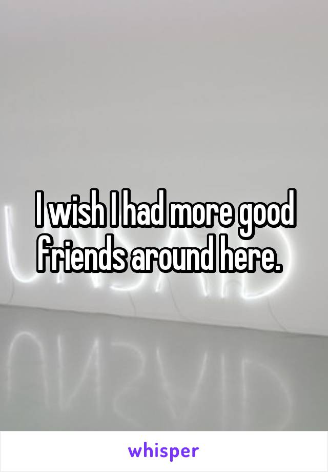 I wish I had more good friends around here.  