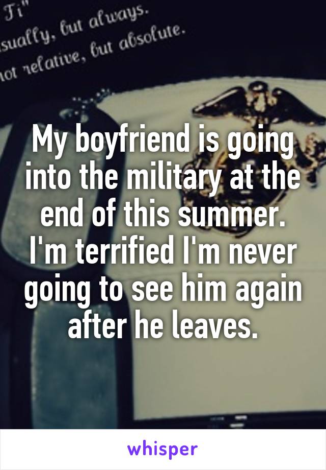 My boyfriend is going into the military at the end of this summer. I'm terrified I'm never going to see him again after he leaves.