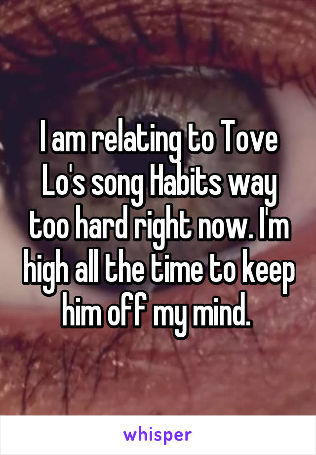 I am relating to Tove Lo's song Habits way too hard right now. I'm high all the time to keep him off my mind. 