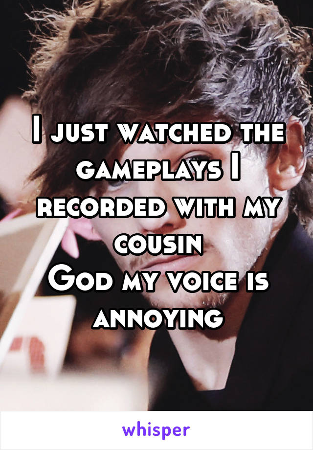 I just watched the gameplays I recorded with my cousin
God my voice is annoying