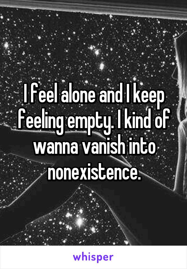 I feel alone and I keep feeling empty. I kind of wanna vanish into nonexistence.