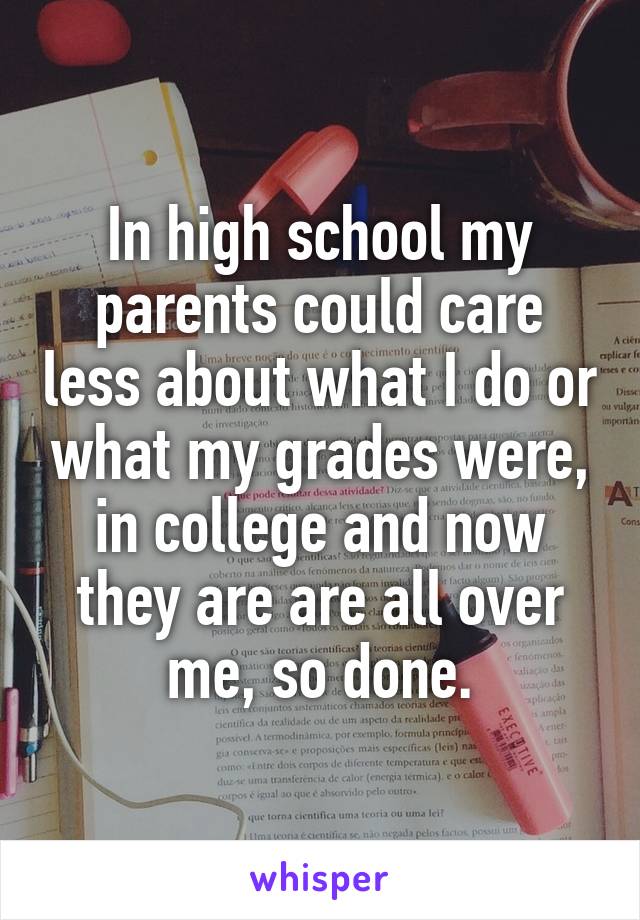 In high school my parents could care less about what I do or what my grades were, in college and now they are are all over me, so done.