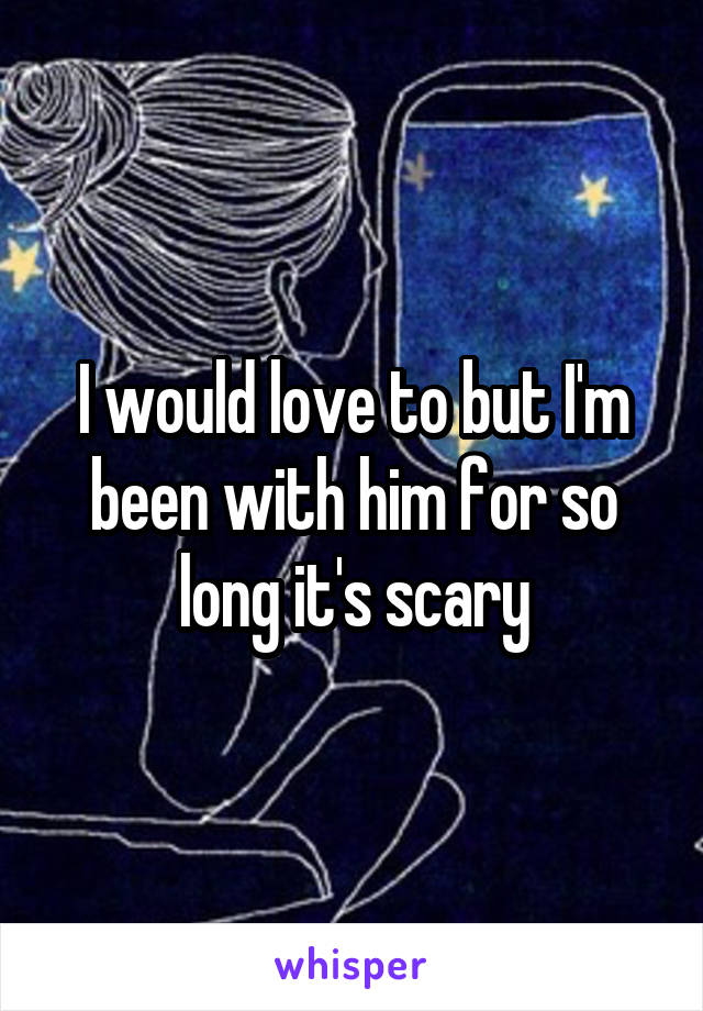 I would love to but I'm been with him for so long it's scary