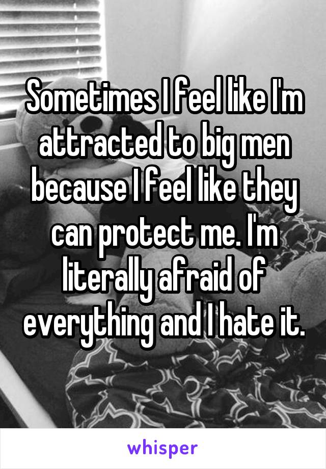 Sometimes I feel like I'm attracted to big men because I feel like they can protect me. I'm literally afraid of everything and I hate it. 