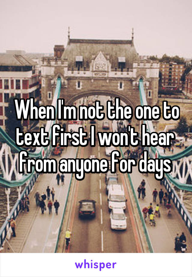 When I'm not the one to text first I won't hear  from anyone for days 