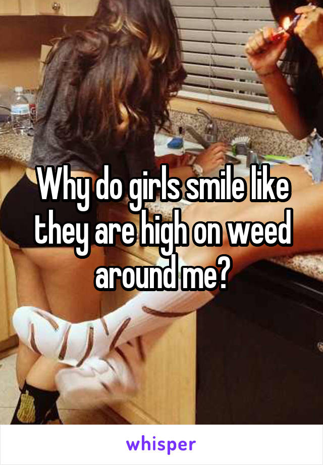 Why do girls smile like they are high on weed around me?