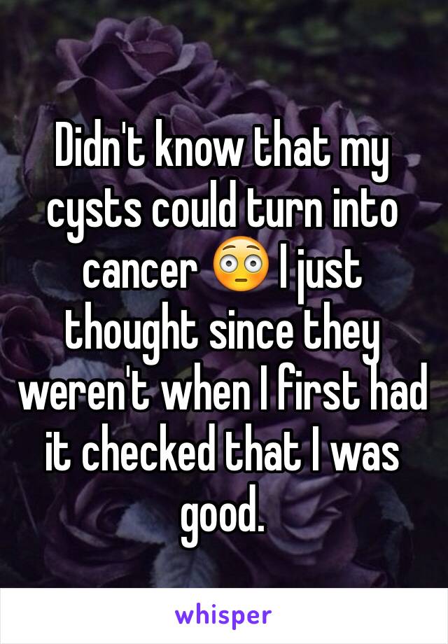 Didn't know that my cysts could turn into cancer 😳 I just thought since they weren't when I first had it checked that I was good. 