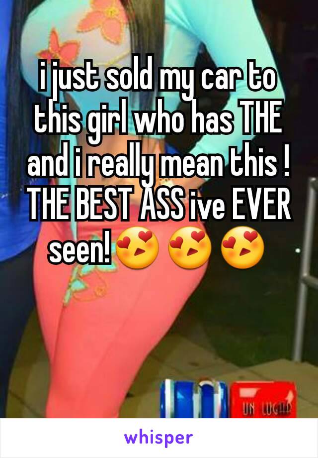 i just sold my car to this girl who has THE and i really mean this ! THE BEST ASS ive EVER seen!😍😍😍