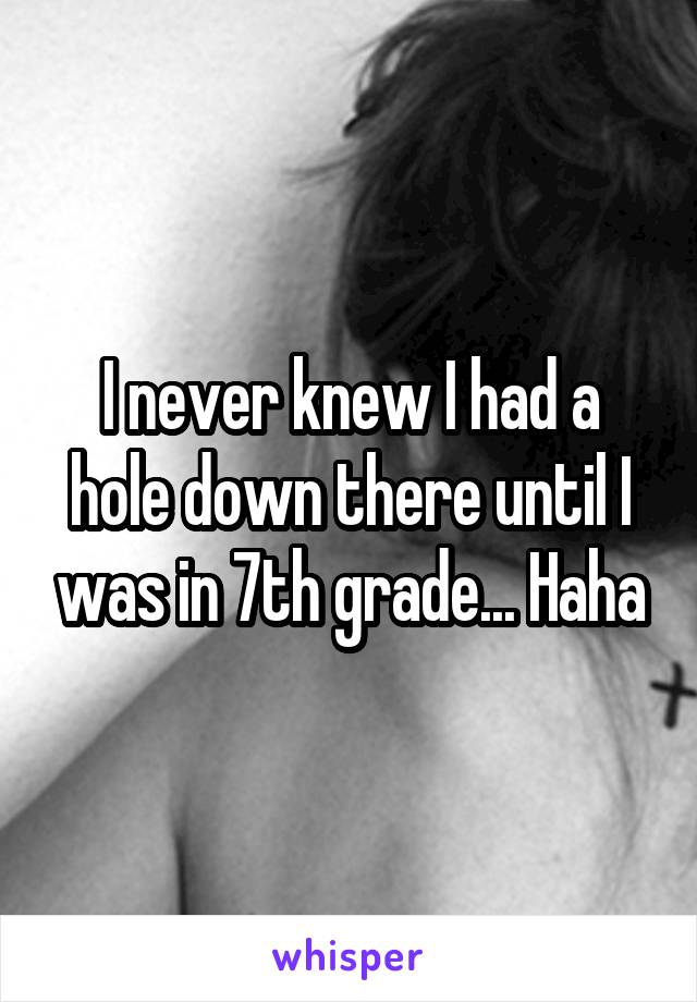 I never knew I had a hole down there until I was in 7th grade... Haha