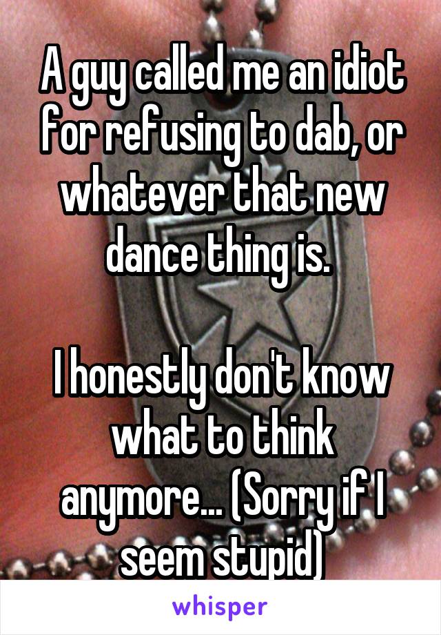 A guy called me an idiot for refusing to dab, or whatever that new dance thing is. 

I honestly don't know what to think anymore... (Sorry if I seem stupid)