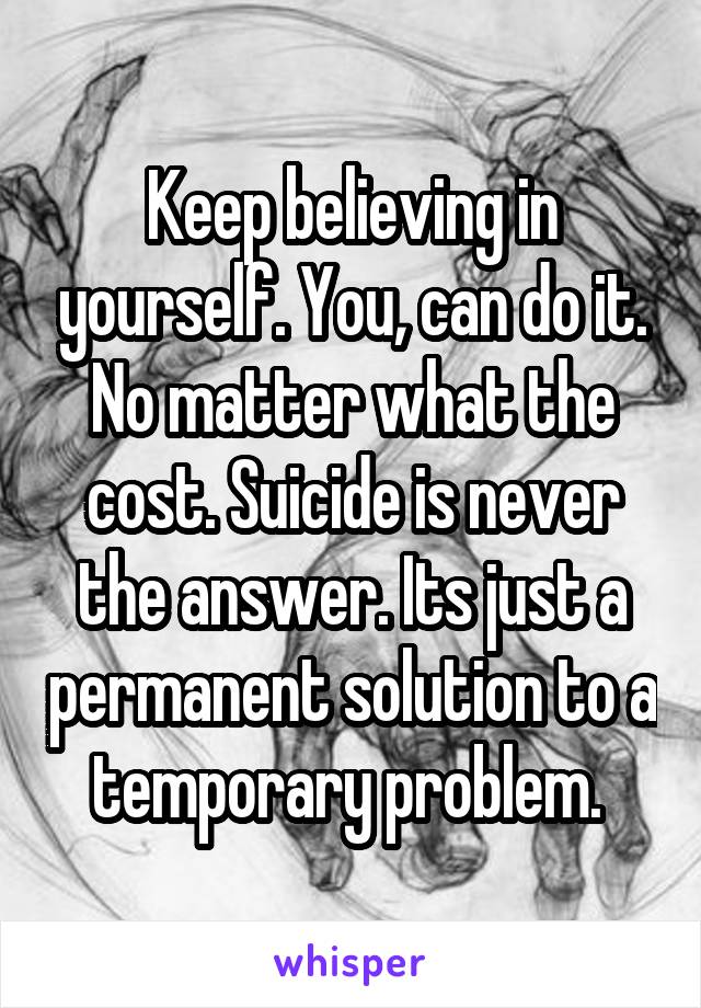 Keep believing in yourself. You, can do it. No matter what the cost. Suicide is never the answer. Its just a permanent solution to a temporary problem. 