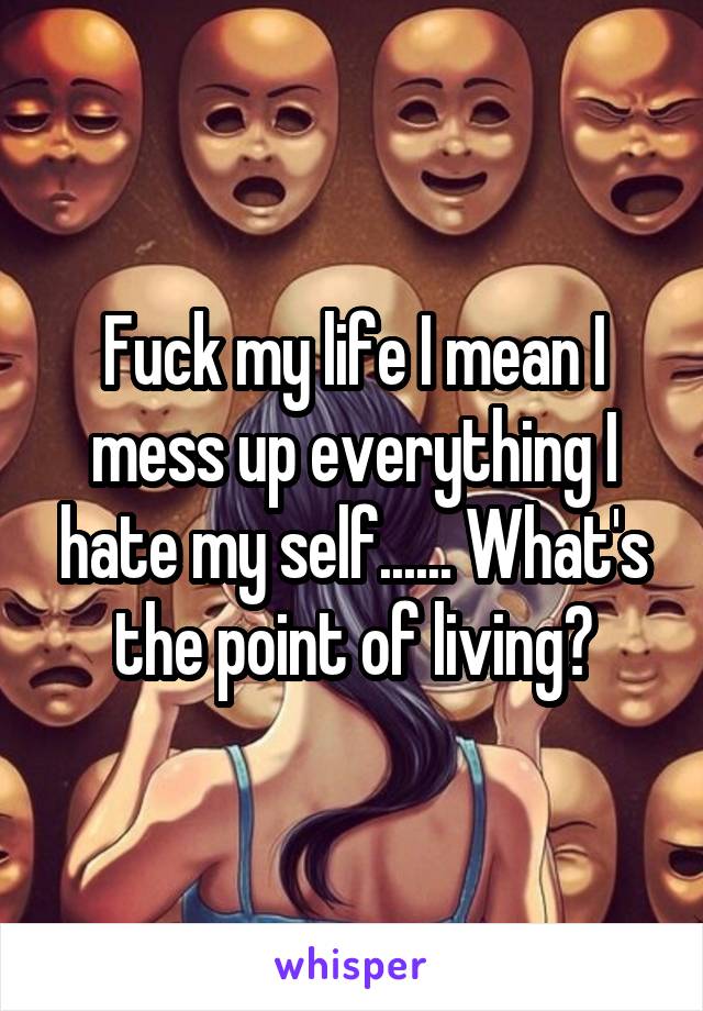 Fuck my life I mean I mess up everything I hate my self...... What's the point of living?