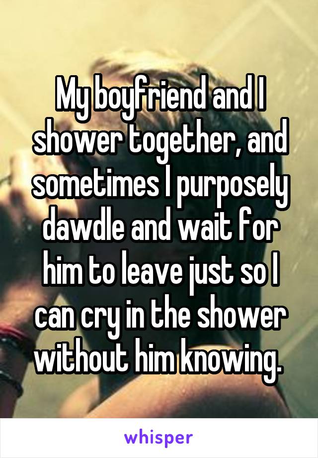 My boyfriend and I shower together, and sometimes I purposely dawdle and wait for him to leave just so I can cry in the shower without him knowing. 