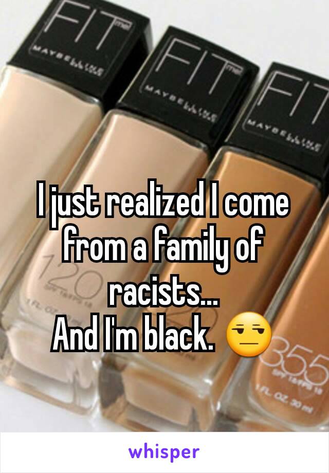 I just realized I come from a family of racists...
And I'm black. 😒