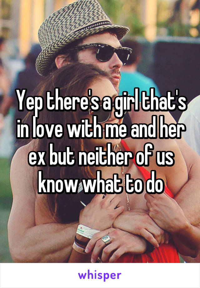 Yep there's a girl that's in love with me and her ex but neither of us know what to do