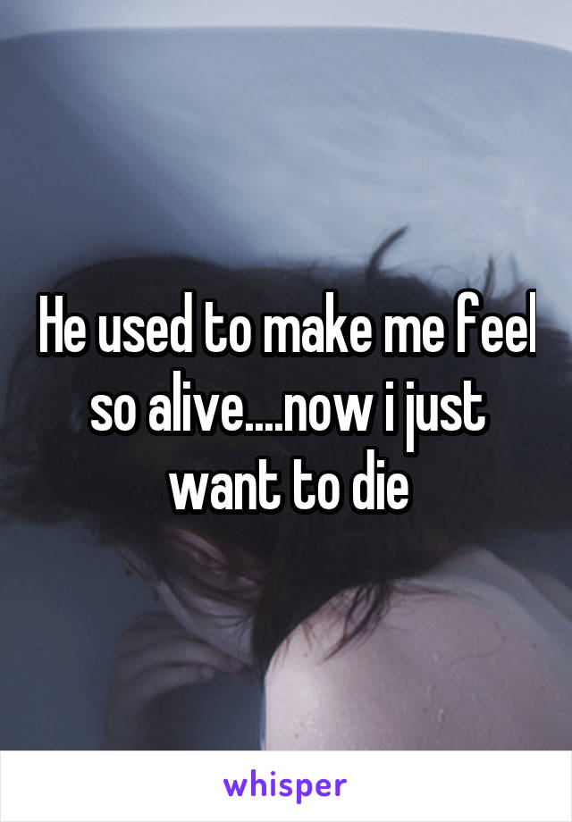 He used to make me feel so alive....now i just want to die