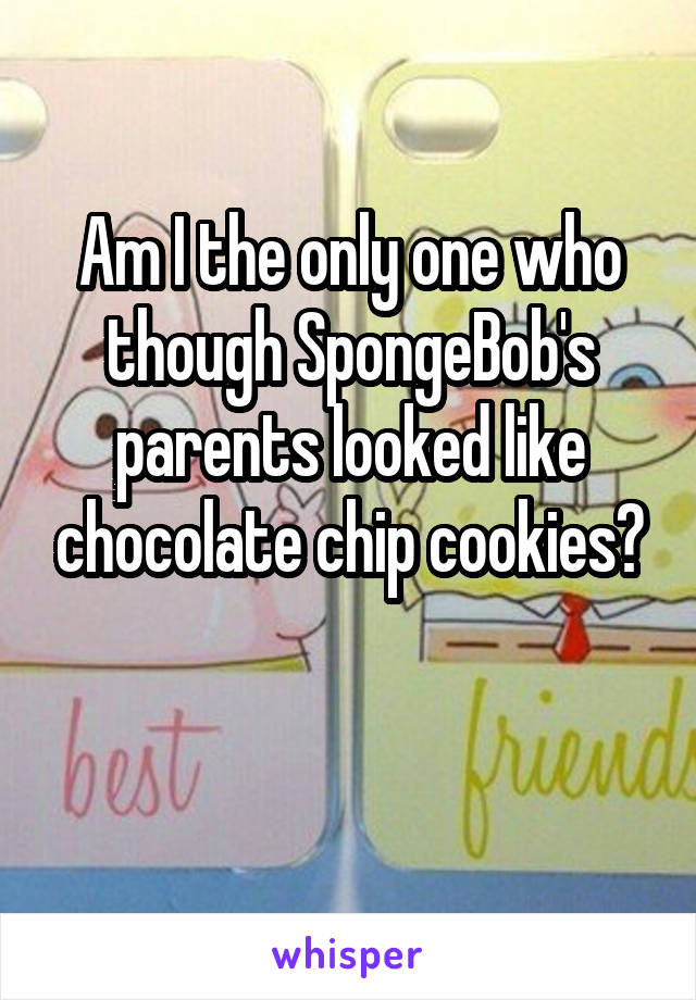 Am I the only one who though SpongeBob's parents looked like chocolate chip cookies?
 
