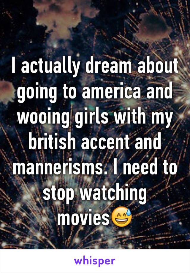 I actually dream about going to america and wooing girls with my british accent and mannerisms. I need to stop watching movies😅