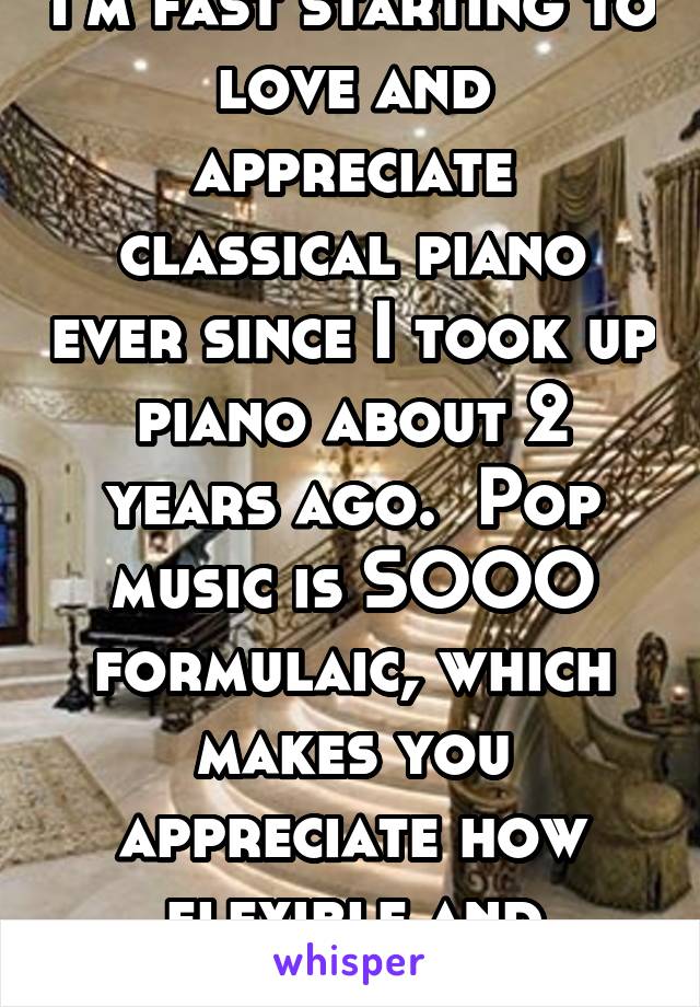 I'm fast starting to love and appreciate classical piano ever since I took up piano about 2 years ago.  Pop music is SOOO formulaic, which makes you appreciate how flexible and organic C.Music is.