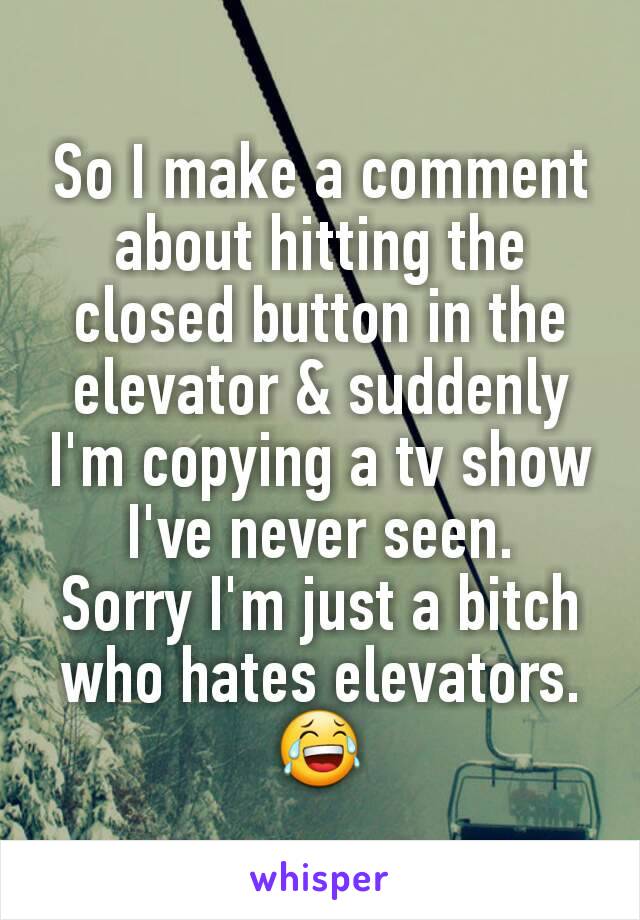 So I make a comment about hitting the closed button in the elevator & suddenly I'm copying a tv show I've never seen.
Sorry I'm just a bitch who hates elevators.
😂